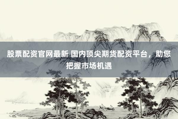 股票配资官网最新 国内顶尖期货配资平台，助您把握市场机遇