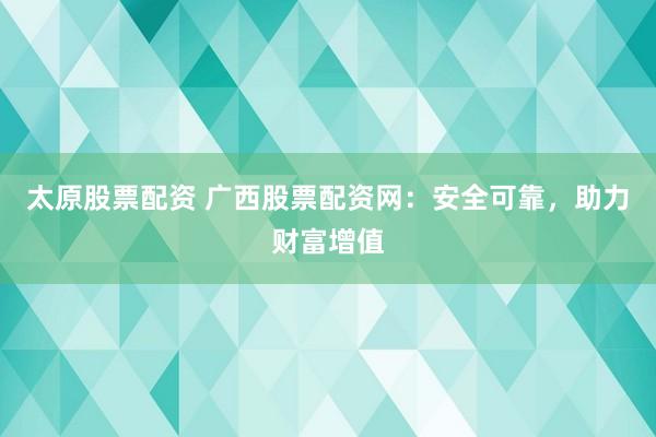 太原股票配资 广西股票配资网：安全可靠，助力财富增值