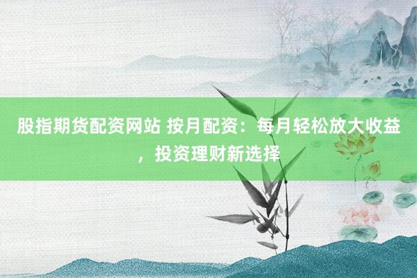 股指期货配资网站 按月配资：每月轻松放大收益，投资理财新选择