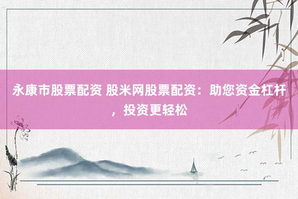 永康市股票配资 股米网股票配资：助您资金杠杆，投资更轻松