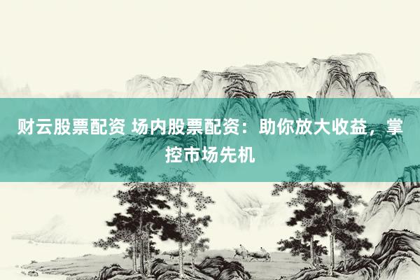 财云股票配资 场内股票配资：助你放大收益，掌控市场先机