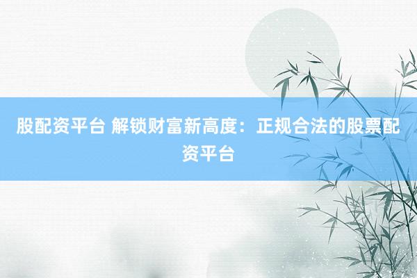 股配资平台 解锁财富新高度：正规合法的股票配资平台
