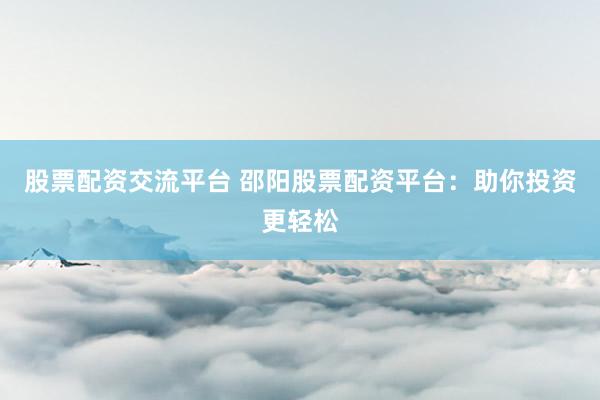 股票配资交流平台 邵阳股票配资平台：助你投资更轻松