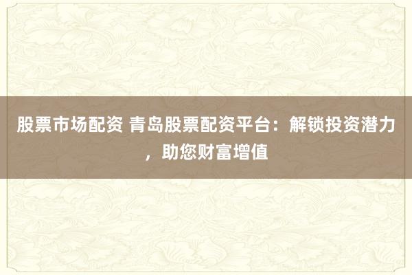 股票市场配资 青岛股票配资平台：解锁投资潜力，助您财富增值