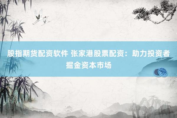股指期货配资软件 张家港股票配资：助力投资者掘金资本市场