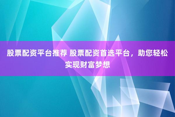 股票配资平台推荐 股票配资首选平台，助您轻松实现财富梦想
