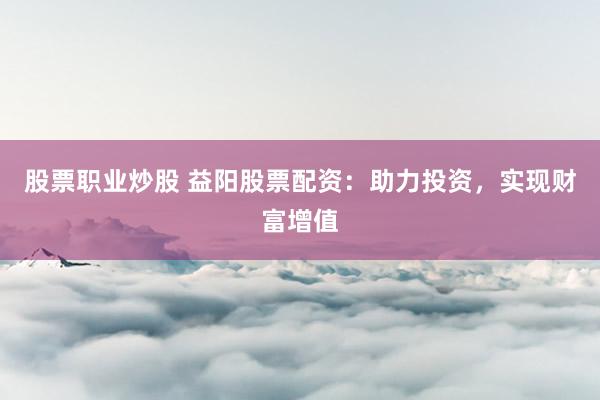 股票职业炒股 益阳股票配资：助力投资，实现财富增值