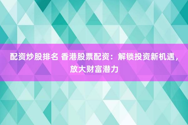 配资炒股排名 香港股票配资：解锁投资新机遇，放大财富潜力