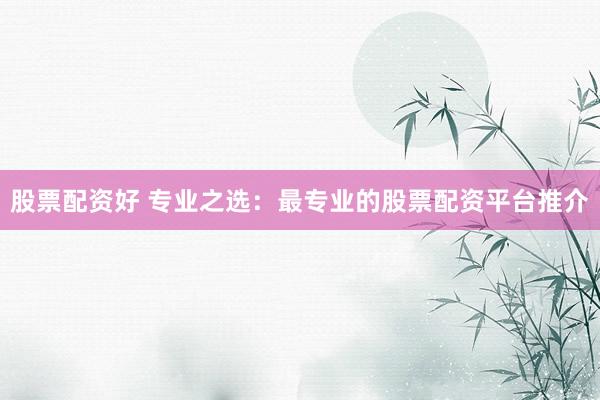 股票配资好 专业之选：最专业的股票配资平台推介