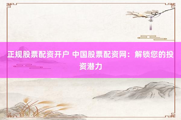 正规股票配资开户 中国股票配资网：解锁您的投资潜力