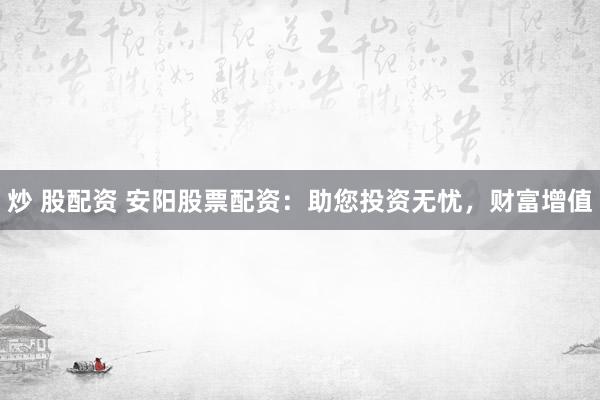 炒 股配资 安阳股票配资：助您投资无忧，财富增值