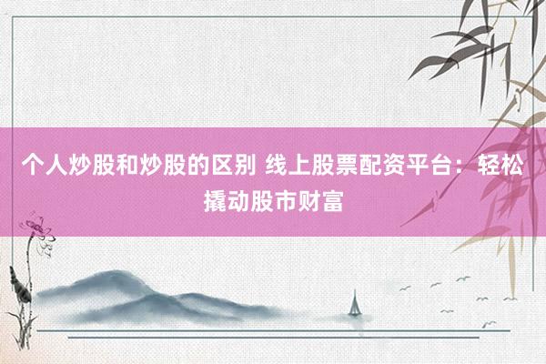 个人炒股和炒股的区别 线上股票配资平台：轻松撬动股市财富