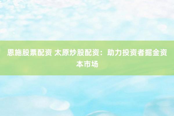恩施股票配资 太原炒股配资：助力投资者掘金资本市场