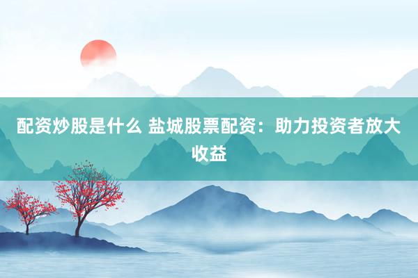 配资炒股是什么 盐城股票配资：助力投资者放大收益
