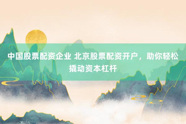 中国股票配资企业 北京股票配资开户，助你轻松撬动资本杠杆