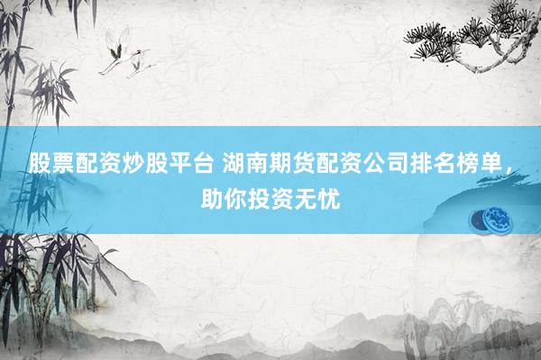 股票配资炒股平台 湖南期货配资公司排名榜单，助你投资无忧