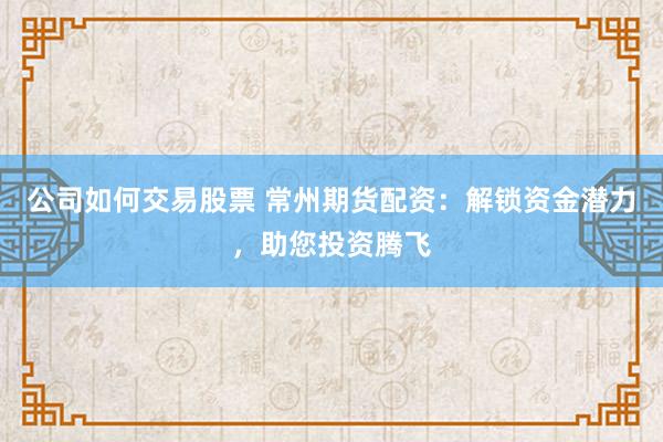公司如何交易股票 常州期货配资：解锁资金潜力，助您投资腾飞