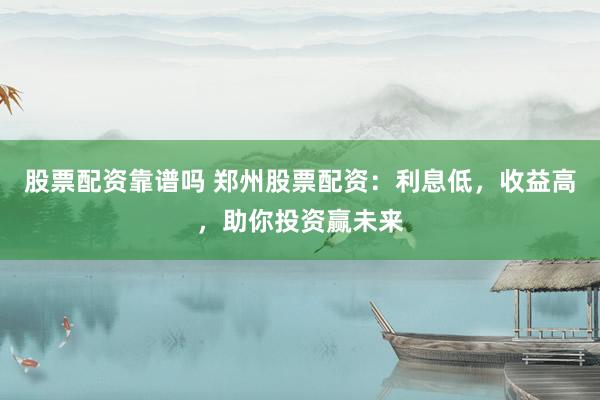 股票配资靠谱吗 郑州股票配资：利息低，收益高，助你投资赢未来