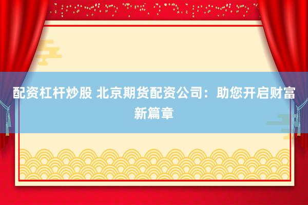 配资杠杆炒股 北京期货配资公司：助您开启财富新篇章