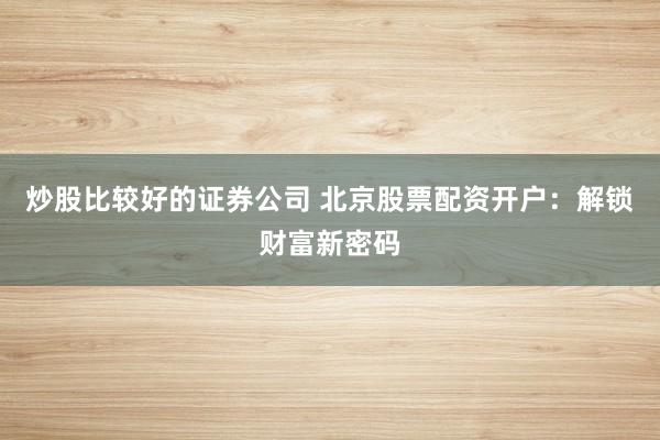 炒股比较好的证券公司 北京股票配资开户：解锁财富新密码