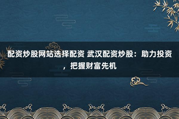 配资炒股网站选择配资 武汉配资炒股：助力投资，把握财富先机