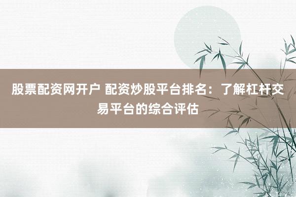 股票配资网开户 配资炒股平台排名：了解杠杆交易平台的综合评估