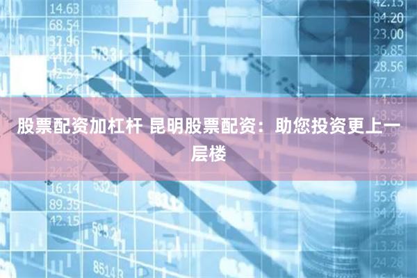 股票配资加杠杆 昆明股票配资：助您投资更上一层楼