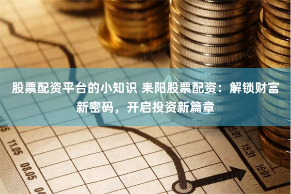 股票配资平台的小知识 耒阳股票配资：解锁财富新密码，开启投资新篇章