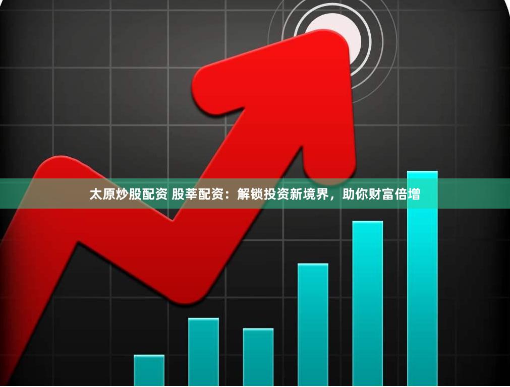 太原炒股配资 股莘配资：解锁投资新境界，助你财富倍增