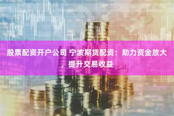 股票配资开户公司 宁波期货配资：助力资金放大，提升交易收益