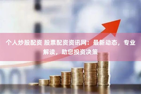 个人炒股配资 股票配资资讯网：最新动态，专业解读，助您投资决策