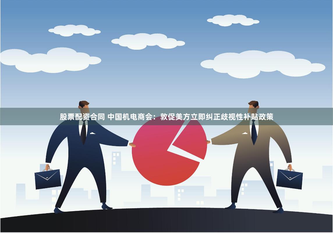股票配资合同 中国机电商会：敦促美方立即纠正歧视性补贴政策