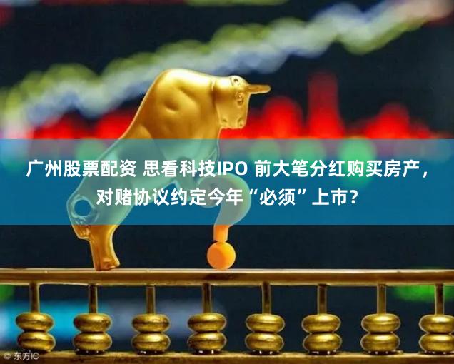广州股票配资 思看科技IPO 前大笔分红购买房产，对赌协议约定今年“必须”上市？