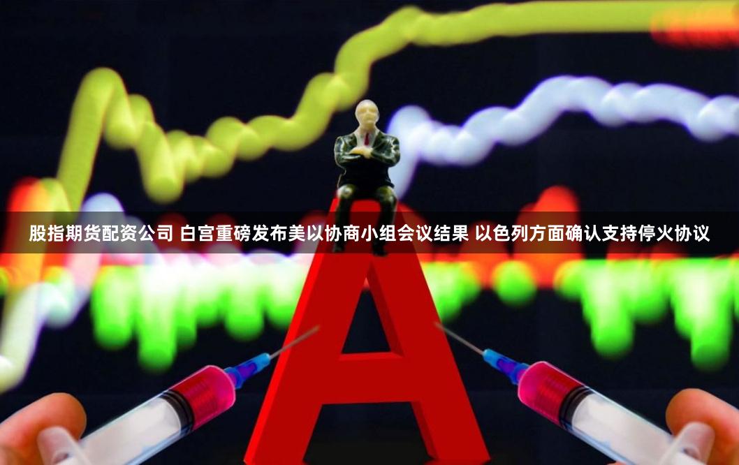 股指期货配资公司 白宫重磅发布美以协商小组会议结果 以色列方面确认支持停火协议