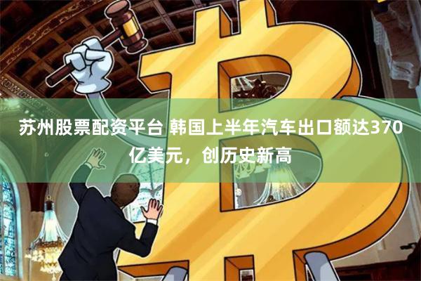 苏州股票配资平台 韩国上半年汽车出口额达370亿美元，创历史新高