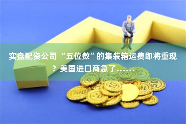 实盘配资公司 “五位数”的集装箱运费即将重现？美国进口商急了……