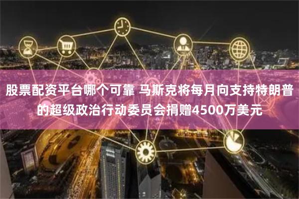 股票配资平台哪个可靠 马斯克将每月向支持特朗普的超级政治行动委员会捐赠4500万美元