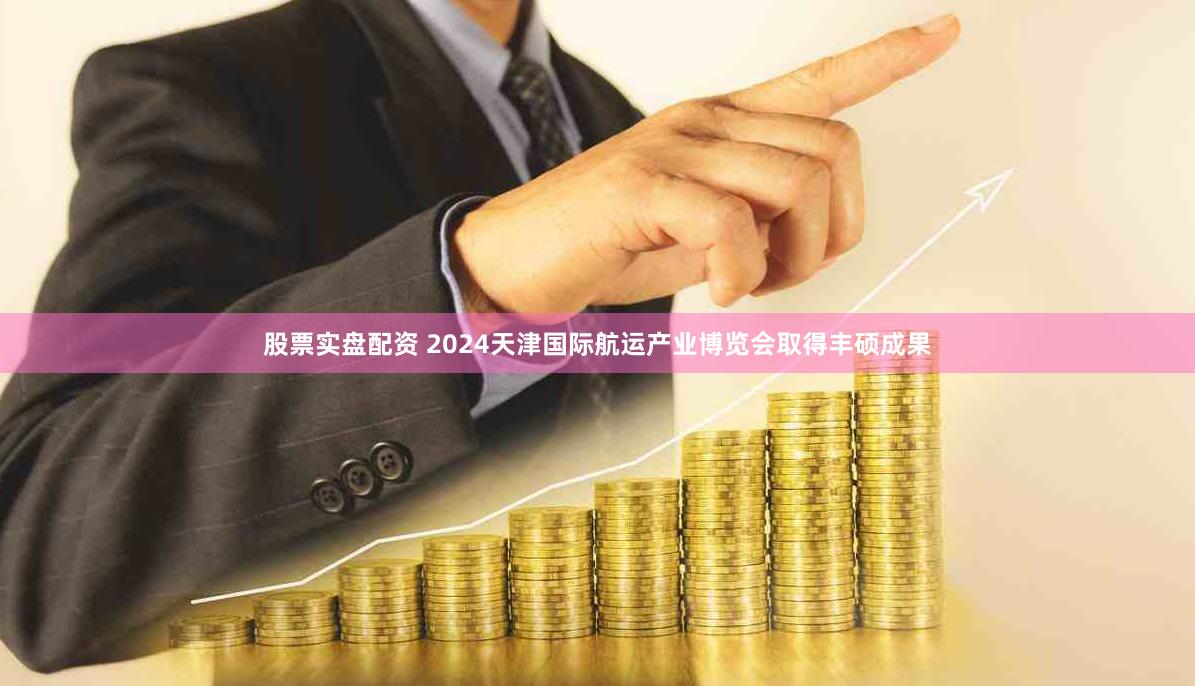 股票实盘配资 2024天津国际航运产业博览会取得丰硕成果