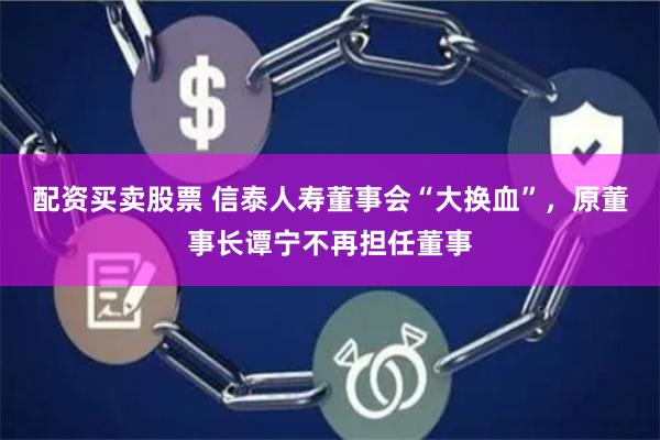配资买卖股票 信泰人寿董事会“大换血”，原董事长谭宁不再担任董事