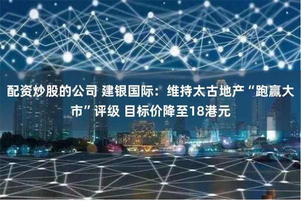 配资炒股的公司 建银国际：维持太古地产“跑赢大市”评级 目标价降至18港元
