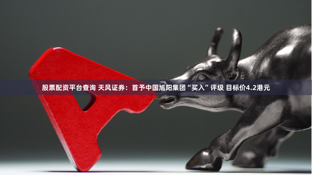 股票配资平台查询 天风证券：首予中国旭阳集团“买入”评级 目标价4.2港元