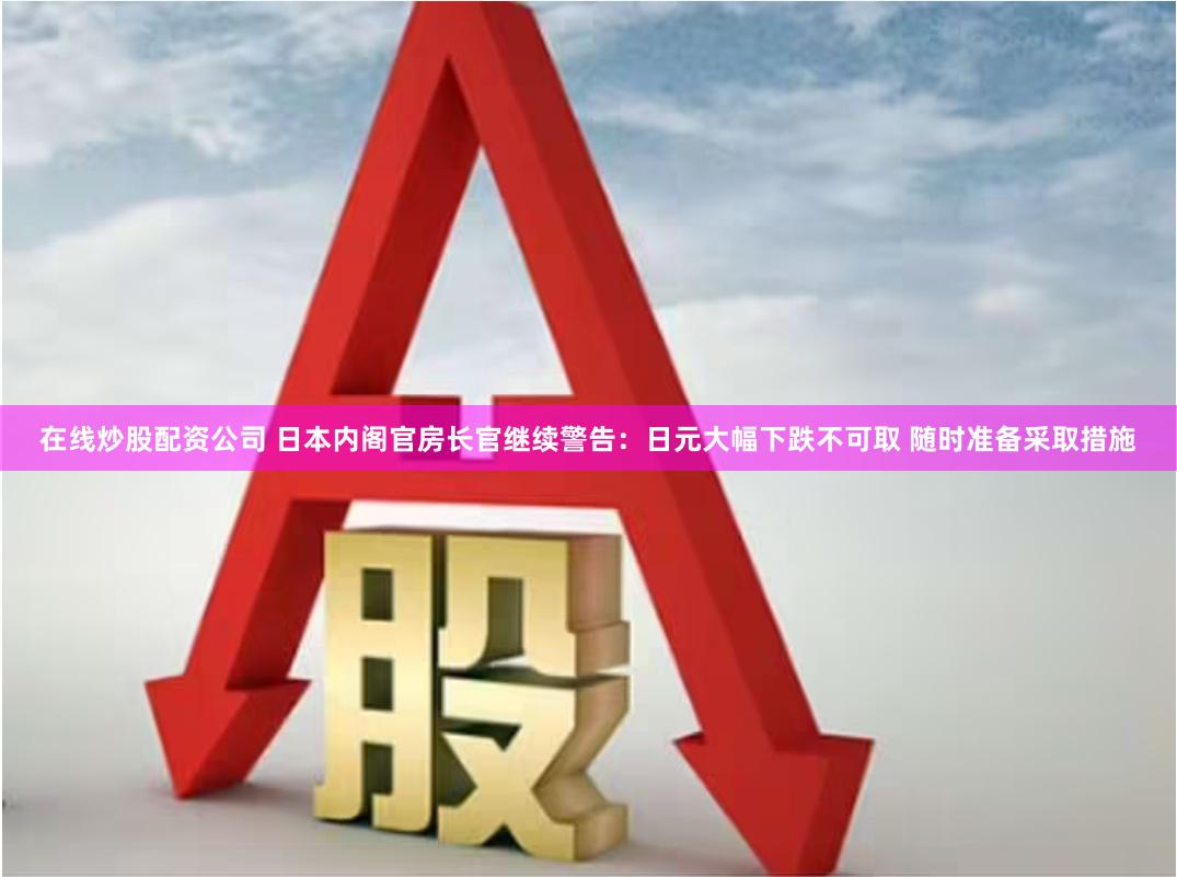 在线炒股配资公司 日本内阁官房长官继续警告：日元大幅下跌不可取 随时准备采取措施