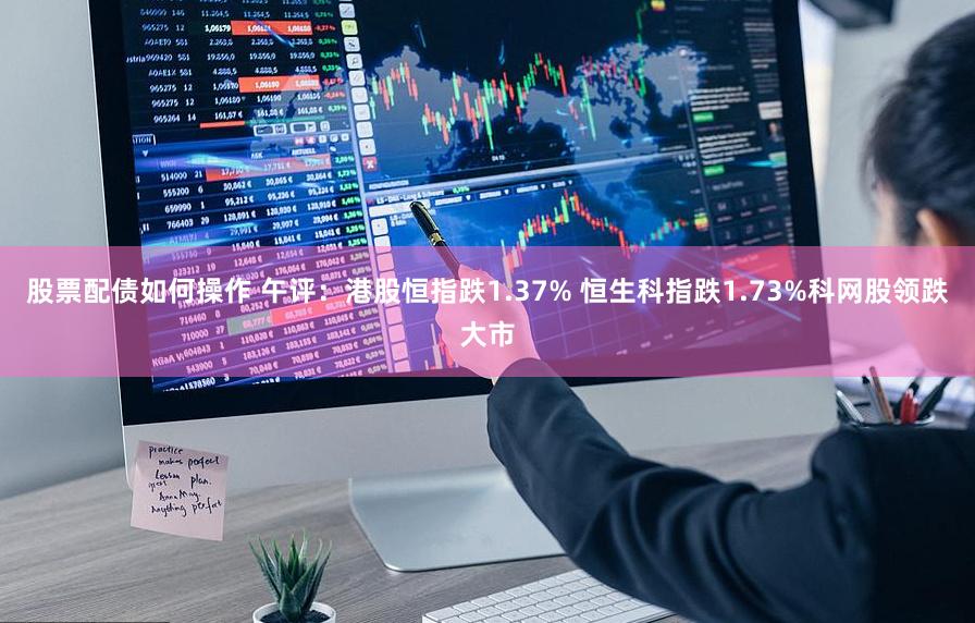 股票配债如何操作 午评：港股恒指跌1.37% 恒生科指跌1.73%科网股领跌大市