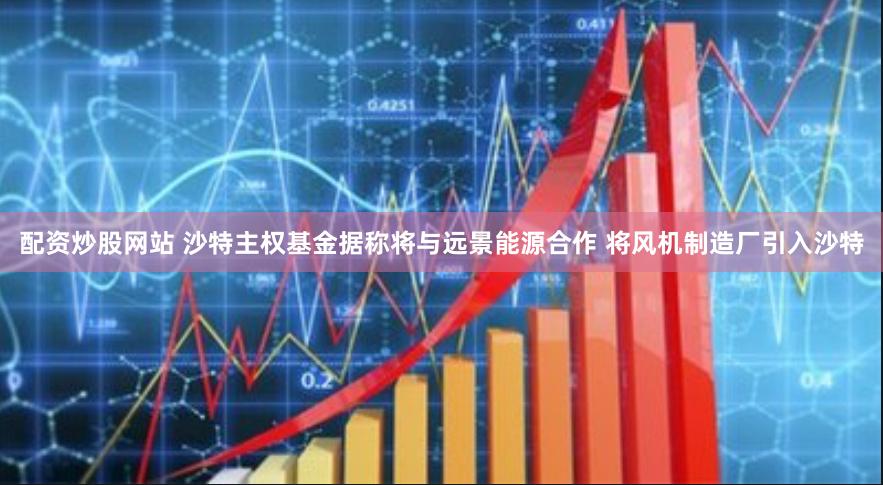 配资炒股网站 沙特主权基金据称将与远景能源合作 将风机制造厂引入沙特