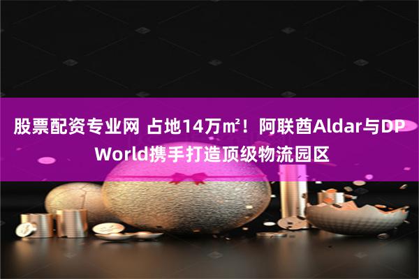 股票配资专业网 占地14万㎡！阿联酋Aldar与DP World携手打造顶级物流园区