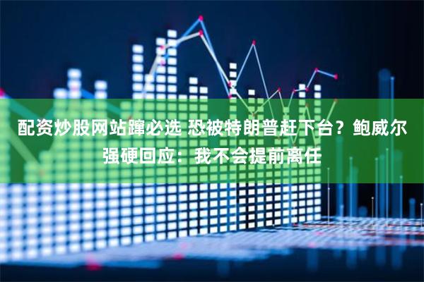 配资炒股网站蹿必选 恐被特朗普赶下台？鲍威尔强硬回应：我不会提前离任