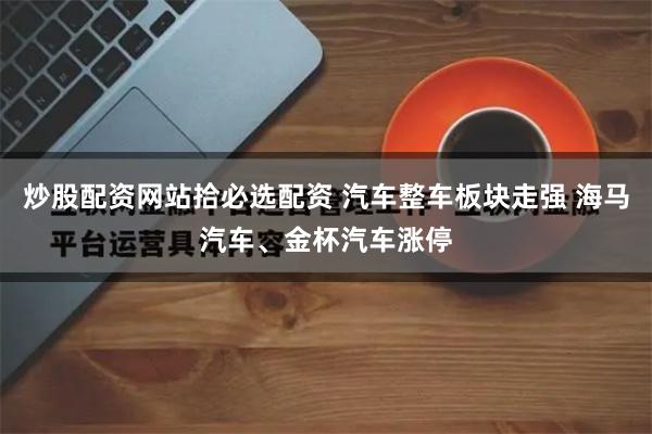 炒股配资网站拾必选配资 汽车整车板块走强 海马汽车、金杯汽车涨停