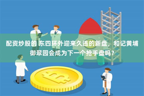 配资炒股的 东四环外迎来久违的新盘，和记黄埔御翠园会成为下一个抢手盘吗？
