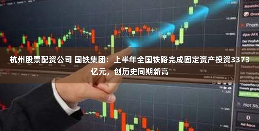杭州股票配资公司 国铁集团：上半年全国铁路完成固定资产投资3373亿元，创历史同期新高