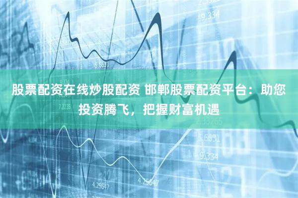 股票配资在线炒股配资 邯郸股票配资平台:助您投资腾飞,把握财富机遇